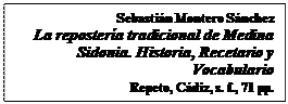 Cuadro de texto: Sebastián Montero Sánchez
La repostería tradicional de Medina Sidonia. Historia, Recetario y Vocabulario
Repeto, Cádiz, s. f., 71 pp.
